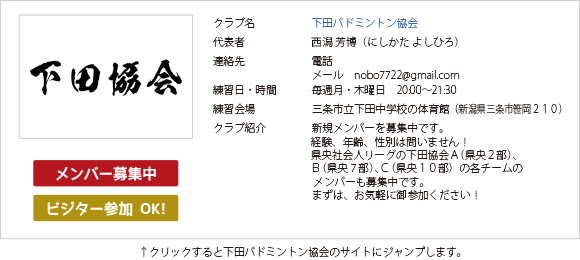 三条バドミントン協会加盟の下田バドミントン協会です。毎週月曜・木曜日の午後8時から午後9時30分まで下田中学校の体育館で練習をしています。メンバー募集中です。経験・年齢・性別は問いません。お気軽にご参加ください。